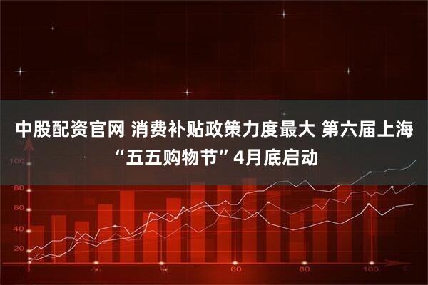 中股配资官网 消费补贴政策力度最大 第六届上海“五五购物节”4月底启动