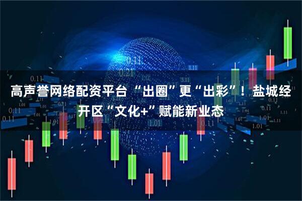 高声誉网络配资平台 “出圈”更“出彩”！盐城经开区“文化+”赋能新业态