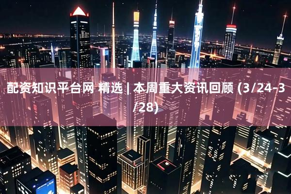 配资知识平台网 精选 | 本周重大资讯回顾 (3/24-3/28)
