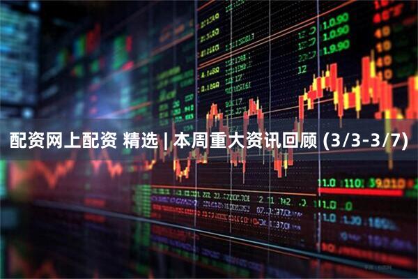 配资网上配资 精选 | 本周重大资讯回顾 (3/3-3/7)