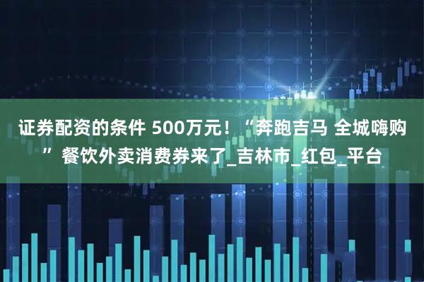 证券配资的条件 500万元！“奔跑吉马 全城嗨购” 餐饮外卖消费券来了_吉林市_红包_平台