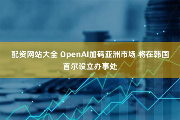 配资网站大全 OpenAI加码亚洲市场 将在韩国首尔设立办事处