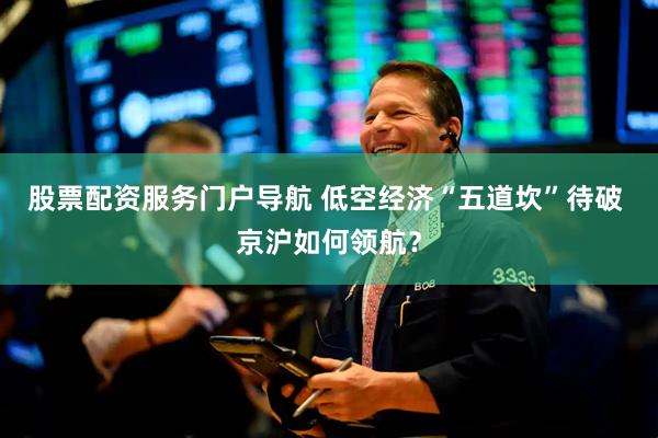 股票配资服务门户导航 低空经济“五道坎”待破 京沪如何领航？