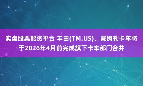 实盘股票配资平台 丰田(TM.US)、戴姆勒卡车将于2026年4月前完成旗下卡车部门合并