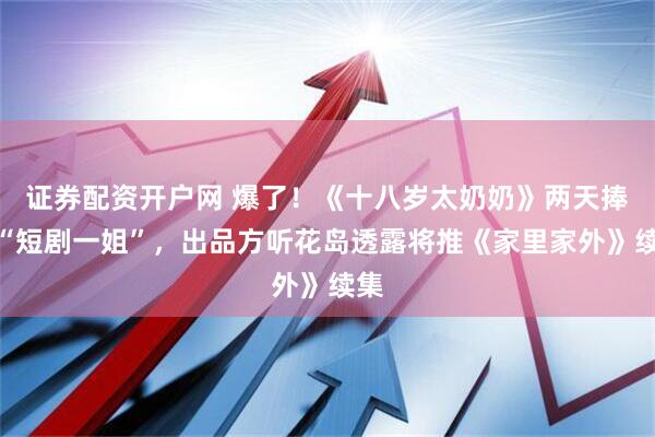 证券配资开户网 爆了！《十八岁太奶奶》两天捧出“短剧一姐”，出品方听花岛透露将推《家里家外》续集