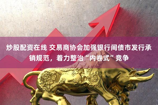 炒股配资在线 交易商协会加强银行间债市发行承销规范，着力整治“内卷式”竞争