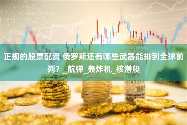 正规的股票配资 俄罗斯还有哪些武器能排到全球前列？_航弹_轰炸机_核潜艇