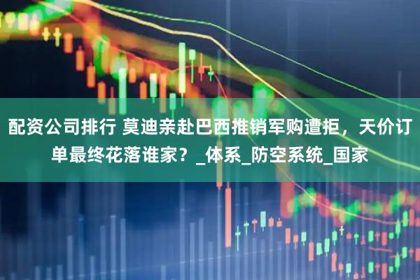 配资公司排行 莫迪亲赴巴西推销军购遭拒，天价订单最终花落谁家？_体系_防空系统_国家