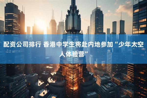 配资公司排行 香港中学生将赴内地参加“少年太空人体验营”
