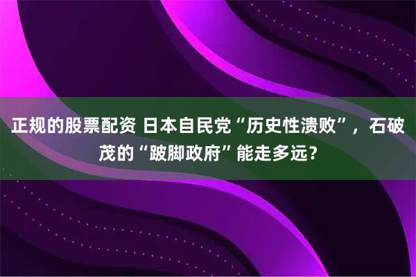 正规的股票配资 日本自民党“历史性溃败”，石破茂的“跛脚政府”能走多远？
