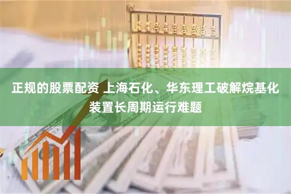 正规的股票配资 上海石化、华东理工破解烷基化装置长周期运行难题