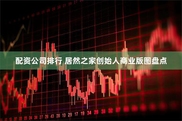 配资公司排行 居然之家创始人商业版图盘点