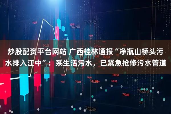 炒股配资平台网站 广西桂林通报“净瓶山桥头污水排入江中”：系生活污水，已紧急抢修污水管道
