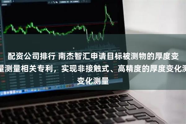 配资公司排行 南杰智汇申请目标被测物的厚度变化量测量相关专利，实现非接触式、高精度的厚度变化测量