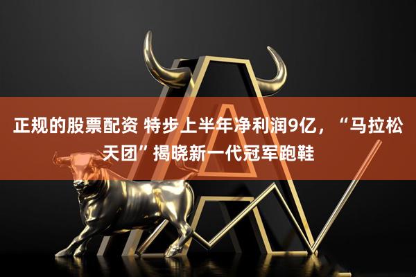 正规的股票配资 特步上半年净利润9亿，“马拉松天团”揭晓新一代冠军跑鞋