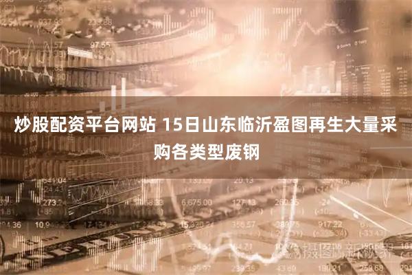 炒股配资平台网站 15日山东临沂盈图再生大量采购各类型废钢