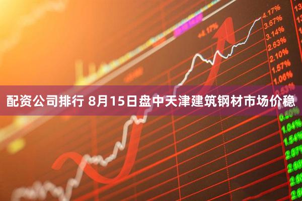 配资公司排行 8月15日盘中天津建筑钢材市场价稳