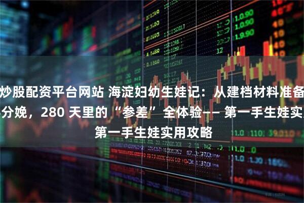 炒股配资平台网站 海淀妇幼生娃记：从建档材料准备到产科分娩，280 天里的 “参差” 全体验—— 第一手生娃实用攻略