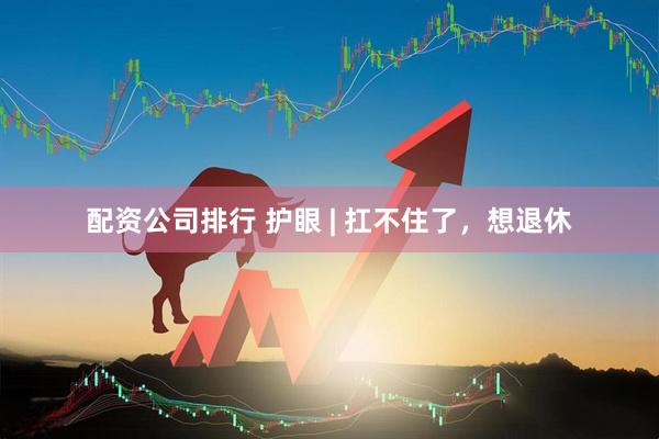 配资公司排行 护眼 | 扛不住了，想退休