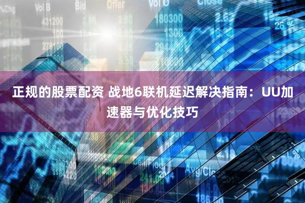 正规的股票配资 战地6联机延迟解决指南：UU加速器与优化技巧