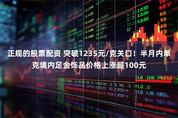 正规的股票配资 突破1235元/克关口！半月内单克境内足金饰品价格上涨超100元