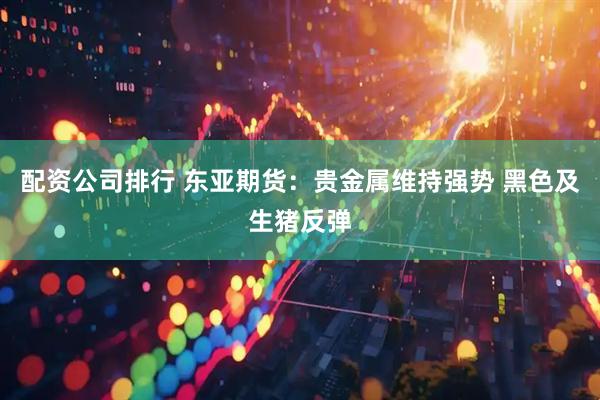 配资公司排行 东亚期货：贵金属维持强势 黑色及生猪反弹