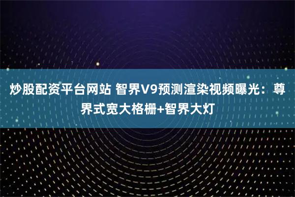 炒股配资平台网站 智界V9预测渲染视频曝光：尊界式宽大格栅+智界大灯