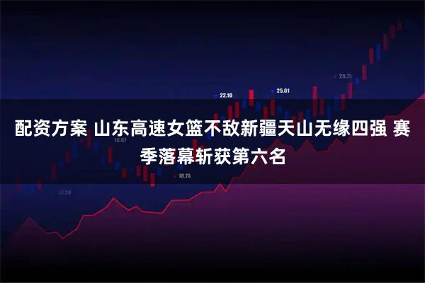 配资方案 山东高速女篮不敌新疆天山无缘四强 赛季落幕斩获第六名