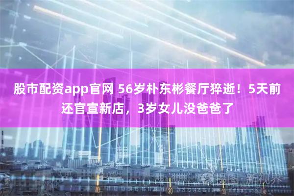 股市配资app官网 56岁朴东彬餐厅猝逝！5天前还官宣新店，3岁女儿没爸爸了