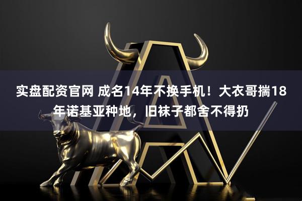 实盘配资官网 成名14年不换手机！大衣哥揣18年诺基亚种地，旧袜子都舍不得扔