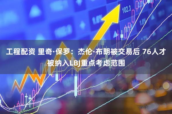 工程配资 里奇·保罗:杰伦·布朗被交易后 76人才被纳入LBJ重点考虑范围