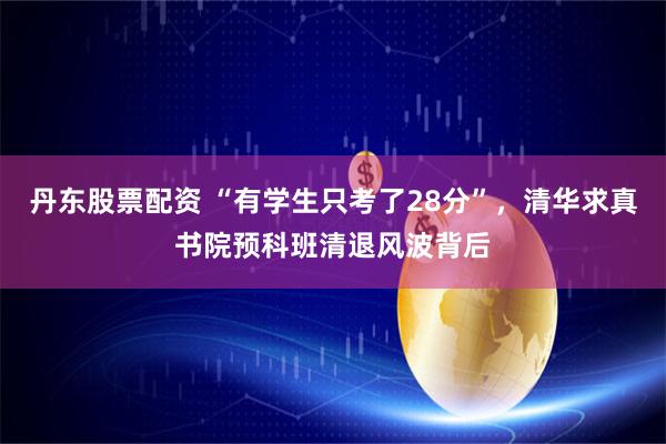 丹东股票配资 “有学生只考了28分”，清华求真书院预科班清退风波背后