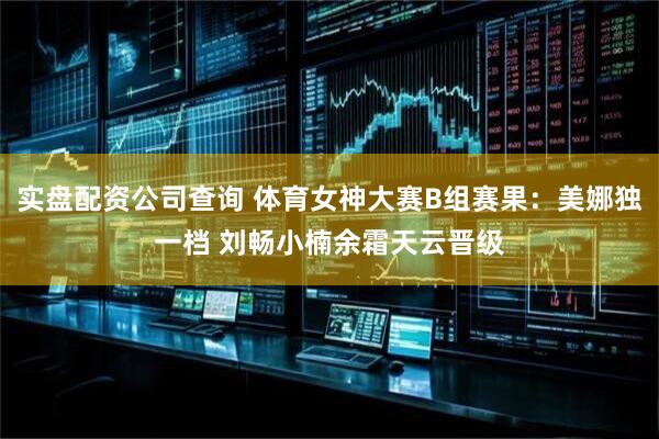 实盘配资公司查询 体育女神大赛B组赛果：美娜独一档 刘畅小楠余霜天云晋级