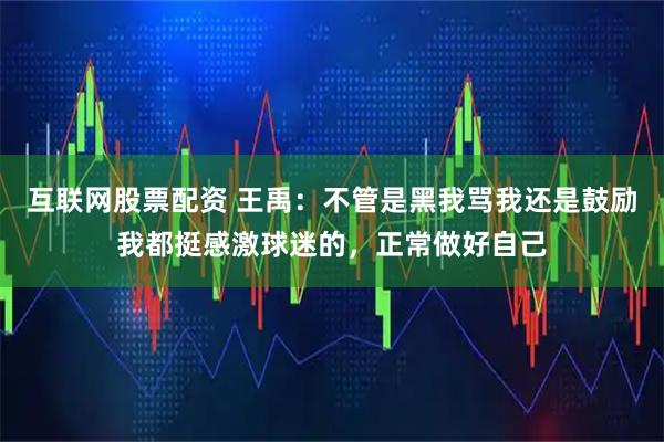 互联网股票配资 王禹：不管是黑我骂我还是鼓励我都挺感激球迷的，正常做好自己