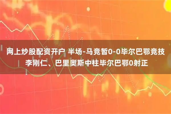 网上炒股配资开户 半场-马竞暂0-0毕尔巴鄂竞技 李刚仁、巴里奥斯中柱毕尔巴鄂0射正