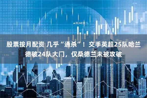 股票按月配资 几乎“通杀”！交手英超25队哈兰德破24队大门，仅桑德兰未被攻破
