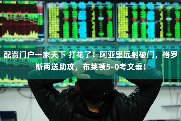 配资门户一家天下 打花了！阿亚里远射破门，格罗斯两送助攻，布莱顿5-0考文垂！