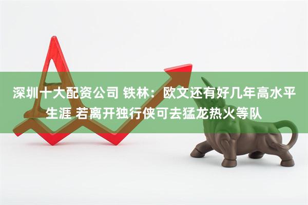 深圳十大配资公司 铁林：欧文还有好几年高水平生涯 若离开独行侠可去猛龙热火等队