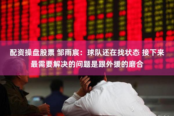 配资操盘股票 邹雨宸：球队还在找状态 接下来最需要解决的问题是跟外援的磨合
