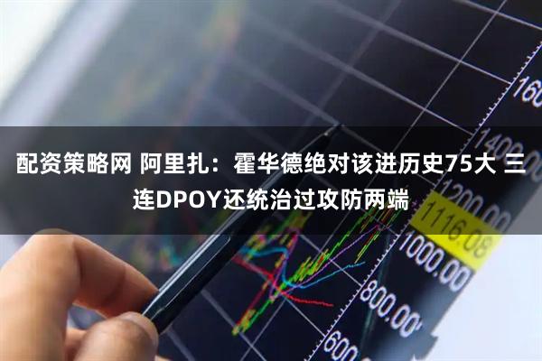 配资策略网 阿里扎：霍华德绝对该进历史75大 三连DPOY还统治过攻防两端