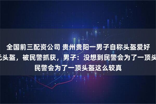 全国前三配资公司 贵州贵阳一男子自称头盔爱好者偷2700元头盔，被民警抓获，男子：没想到民警会为了一顶头盔这么较真